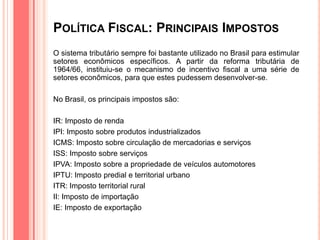POLÍTICA FISCAL: PRINCIPAIS IMPOSTOS
O sistema tributário sempre foi bastante utilizado no Brasil para estimular
setores econômicos específicos. A partir da reforma tributária de
1964/66, instituiu-se o mecanismo de incentivo fiscal a uma série de
setores econômicos, para que estes pudessem desenvolver-se.
No Brasil, os principais impostos são:
IR: Imposto de renda
IPI: Imposto sobre produtos industrializados
ICMS: Imposto sobre circulação de mercadorias e serviços
ISS: Imposto sobre serviços
IPVA: Imposto sobre a propriedade de veículos automotores
IPTU: Imposto predial e territorial urbano
ITR: Imposto territorial rural
II: Imposto de importação
IE: Imposto de exportação
 