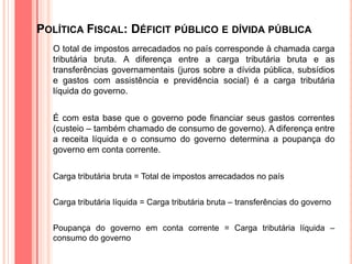 POLÍTICA FISCAL: DÉFICIT PÚBLICO E DÍVIDA PÚBLICA
O total de impostos arrecadados no país corresponde à chamada carga
tributária bruta. A diferença entre a carga tributária bruta e as
transferências governamentais (juros sobre a dívida pública, subsídios
e gastos com assistência e previdência social) é a carga tributária
líquida do governo.
É com esta base que o governo pode financiar seus gastos correntes
(custeio – também chamado de consumo de governo). A diferença entre
a receita líquida e o consumo do governo determina a poupança do
governo em conta corrente.
Carga tributária bruta = Total de impostos arrecadados no país
Carga tributária líquida = Carga tributária bruta – transferências do governo
Poupança do governo em conta corrente = Carga tributária líquida –
consumo do governo
 