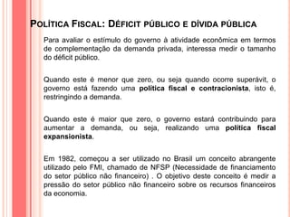 POLÍTICA FISCAL: DÉFICIT PÚBLICO E DÍVIDA PÚBLICA
Para avaliar o estímulo do governo à atividade econômica em termos
de complementação da demanda privada, interessa medir o tamanho
do déficit público.
Quando este é menor que zero, ou seja quando ocorre superávit, o
governo está fazendo uma política fiscal e contracionista, isto é,
restringindo a demanda.
Quando este é maior que zero, o governo estará contribuindo para
aumentar a demanda, ou seja, realizando uma política fiscal
expansionista.
Em 1982, começou a ser utilizado no Brasil um conceito abrangente
utilizado pelo FMI, chamado de NFSP (Necessidade de financiamento
do setor público não financeiro) . O objetivo deste conceito é medir a
pressão do setor público não financeiro sobre os recursos financeiros
da economia.
 