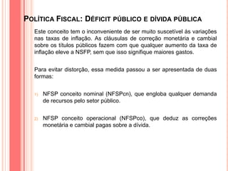 POLÍTICA FISCAL: DÉFICIT PÚBLICO E DÍVIDA PÚBLICA
Este conceito tem o inconveniente de ser muito suscetível às variações
nas taxas de inflação. As cláusulas de correção monetária e cambial
sobre os títulos públicos fazem com que qualquer aumento da taxa de
inflação eleve a NSFP, sem que isso signifique maiores gastos.
Para evitar distorção, essa medida passou a ser apresentada de duas
formas:
1) NFSP conceito nominal (NFSPcn), que engloba qualquer demanda
de recursos pelo setor público.
2) NFSP conceito operacional (NFSPco), que deduz as correções
monetária e cambial pagas sobre a dívida.
 