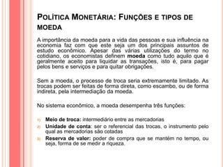 POLÍTICA MONETÁRIA: FUNÇÕES E TIPOS DE
MOEDA
A importância da moeda para a vida das pessoas e sua influência na
economia faz com que este seja um dos principais assuntos de
estudo econômico. Apesar das várias utilizações do termo no
cotidiano, os economistas definem moeda como tudo aquilo que é
geralmente aceito para liquidar as transações, isto é, para pagar
pelos bens e serviços e para quitar obrigações.
Sem a moeda, o processo de troca seria extremamente limitado. As
trocas podem ser feitas de forma direta, como escambo, ou de forma
indireta, pela intermediação da moeda.
No sistema econômico, a moeda desempenha três funções:
1) Meio de troca: intermediário entre as mercadorias
2) Unidade de conta: ser o referencial das trocas, o instrumento pelo
qual as mercadorias são cotadas
3) Reserva de valor: poder de compra que se mantém no tempo, ou
seja, forma de se medir a riqueza.
 