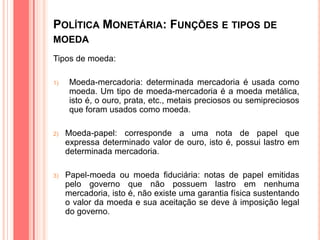 POLÍTICA MONETÁRIA: FUNÇÕES E TIPOS DE
MOEDA
Tipos de moeda:
1) Moeda-mercadoria: determinada mercadoria é usada como
moeda. Um tipo de moeda-mercadoria é a moeda metálica,
isto é, o ouro, prata, etc., metais preciosos ou semipreciosos
que foram usados como moeda.
2) Moeda-papel: corresponde a uma nota de papel que
expressa determinado valor de ouro, isto é, possui lastro em
determinada mercadoria.
3) Papel-moeda ou moeda fiduciária: notas de papel emitidas
pelo governo que não possuem lastro em nenhuma
mercadoria, isto é, não existe uma garantia física sustentando
o valor da moeda e sua aceitação se deve à imposição legal
do governo.
 