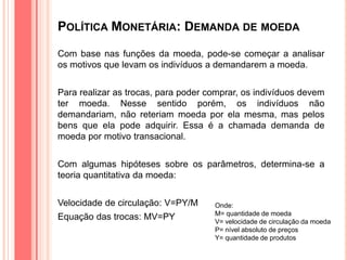 POLÍTICA MONETÁRIA: DEMANDA DE MOEDA
Com base nas funções da moeda, pode-se começar a analisar
os motivos que levam os indivíduos a demandarem a moeda.
Para realizar as trocas, para poder comprar, os indivíduos devem
ter moeda. Nesse sentido porém, os indivíduos não
demandariam, não reteriam moeda por ela mesma, mas pelos
bens que ela pode adquirir. Essa é a chamada demanda de
moeda por motivo transacional.
Com algumas hipóteses sobre os parâmetros, determina-se a
teoria quantitativa da moeda:
Velocidade de circulação: V=PY/M
Equação das trocas: MV=PY
Onde:
M= quantidade de moeda
V= velocidade de circulação da moeda
P= nível absoluto de preços
Y= quantidade de produtos
 
