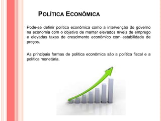 POLÍTICA ECONÔMICA
Pode-se definir política econômica como a intervenção do governo
na economia com o objetivo de manter elevados níveis de emprego
e elevadas taxas de crescimento econômico com estabilidade de
preços.
As principais formas de política econômica são a política fiscal e a
política monetária.
 