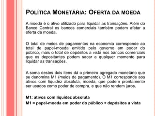 POLÍTICA MONETÁRIA: OFERTA DA MOEDA
A moeda é o ativo utilizado para liquidar as transações. Além do
Banco Central os bancos comerciais também podem afetar a
oferta da moeda.
O total de meios de pagamentos na economia corresponde ao
total de papel-moeda emitido pelo governo em poder do
público, mais o total de depósitos a vista nos bancos comerciais
que os depositantes podem sacar a qualquer momento para
liquidar as transações.
A soma destes dois itens dá o primeiro agregado monetário que
se denomina M1 (meios de pagamento). O M1 corresponde aos
ativos com liquidez absoluta, moeda, que podem prontamente
ser usados como poder de compra, e que não rendem juros.
M1: ativos com liquidez absoluta
M1 = papel-moeda em poder do público + depósitos a vista
 