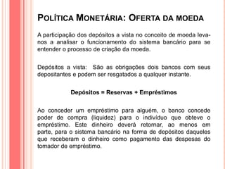 POLÍTICA MONETÁRIA: OFERTA DA MOEDA
A participação dos depósitos a vista no conceito de moeda leva-
nos a analisar o funcionamento do sistema bancário para se
entender o processo de criação da moeda.
Depósitos a vista: São as obrigações dois bancos com seus
depositantes e podem ser resgatados a qualquer instante.
Depósitos = Reservas + Empréstimos
Ao conceder um empréstimo para alguém, o banco concede
poder de compra (liquidez) para o indivíduo que obteve o
empréstimo. Este dinheiro deverá retornar, ao menos em
parte, para o sistema bancário na forma de depósitos daqueles
que receberam o dinheiro como pagamento das despesas do
tomador de empréstimo.
 
