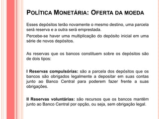 POLÍTICA MONETÁRIA: OFERTA DA MOEDA
Esses depósitos terão novamente o mesmo destino, uma parcela
será reserva e a outra será emprestada.
Percebe-se haver uma multiplicação do depósito inicial em uma
série de novos depósitos.
As reservas que os bancos constituem sobre os depósitos são
de dois tipos:
I Reservas compulsórias: são a parcela dos depósitos que os
bancos são obrigados legalmente a depositar em suas contas
junto ao Banco Central para poderem fazer frente a suas
obrigações.
II Reservas voluntárias: são recursos que os bancos mantêm
junto ao Banco Central por opção, ou seja, sem obrigação legal.
 