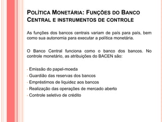 POLÍTICA MONETÁRIA: FUNÇÕES DO BANCO
CENTRAL E INSTRUMENTOS DE CONTROLE
As funções dos bancos centrais variam de país para país, bem
como sua autonomia para executar a política monetária.
O Banco Central funciona como o banco dos bancos. No
controle monetário, as atribuições do BACEN são:
• Emissão do papel-moeda
• Guardião das reservas dos bancos
• Empréstimos de liquidez aos bancos
• Realização das operações de mercado aberto
• Controle seletivo de crédito
 