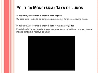 POLÍTICA MONETÁRIA: TAXA DE JUROS
1ª Taxa de juros como o prêmio pela espera
Ou seja, pela renúncia ao consumo presente em favor do consumo futuro.
2ª Taxa de juros como o prêmio pela renúncia à liquidez
Possibilidade de se guardar a poupança na forma monetária, uma vez que a
moeda também é reserva de valor.
 