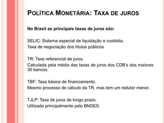 POLÍTICA MONETÁRIA: TAXA DE JUROS
No Brasil as principais taxas de juros são:
SELIC: Sistema especial de liquidação e custódia.
Taxa de negociação dos títulos públicos
TR: Taxa referencial de juros.
Calculada pela média das taxas de juros dos CDB’s dos maiores
30 bancos.
TBF: Taxa básica de financiamento.
Mesmo processo de cálculo da TR, mas tem um redutor menor.
TJLP: Taxa de juros de longo prazo.
Utilizada principalmente pelo BNDES.
 