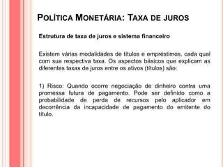 POLÍTICA MONETÁRIA: TAXA DE JUROS
Estrutura de taxa de juros e sistema financeiro
Existem várias modalidades de títulos e empréstimos, cada qual
com sua respectiva taxa. Os aspectos básicos que explicam as
diferentes taxas de juros entre os ativos (títulos) são:
1) Risco: Quando ocorre negociação de dinheiro contra uma
promessa futura de pagamento. Pode ser definido como a
probabilidade de perda de recursos pelo aplicador em
decorrência da incapacidade de pagamento do emitente do
título.
 
