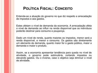POLÍTICA FISCAL: CONCEITO
Entende-se a atuação do governo no que diz respeito a arrecadação
de impostos e aos gastos.
Estes afetam o nível de demanda da economia. A arrecadação afeta
o nível de demanda ao influir na renda disponível que os indivíduos
poderão destinar para consumo e poupança.
Dado um nível de renda, quanto maiores os impostos, menor será a
renda disponível, e menor o consumo. Os gastos são diretamente
um elemento de demanda, quanto maior for o gasto público, maior a
demanda e maior o produto.
Assim, se a economia apresentar tendência para queda no nível de
atividade, o governo pode estimulá-la, cortando impostos ou
elevando gastos. Ou o inverso, caso o objetivo seja diminuir o nível
de atividade.
 