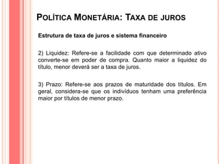POLÍTICA MONETÁRIA: TAXA DE JUROS
Estrutura de taxa de juros e sistema financeiro
2) Liquidez: Refere-se a facilidade com que determinado ativo
converte-se em poder de compra. Quanto maior a liquidez do
título, menor deverá ser a taxa de juros.
3) Prazo: Refere-se aos prazos de maturidade dos títulos. Em
geral, considera-se que os indivíduos tenham uma preferência
maior por títulos de menor prazo.
 