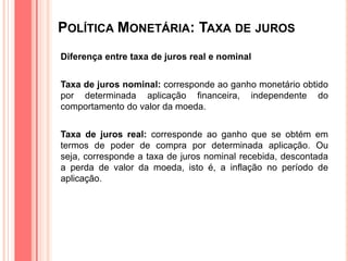 POLÍTICA MONETÁRIA: TAXA DE JUROS
Diferença entre taxa de juros real e nominal
Taxa de juros nominal: corresponde ao ganho monetário obtido
por determinada aplicação financeira, independente do
comportamento do valor da moeda.
Taxa de juros real: corresponde ao ganho que se obtém em
termos de poder de compra por determinada aplicação. Ou
seja, corresponde a taxa de juros nominal recebida, descontada
a perda de valor da moeda, isto é, a inflação no período de
aplicação.
 