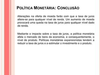 POLÍTICA MONETÁRIA: CONCLUSÃO
Alterações na oferta de moeda farão com que a taxa de juros
altere-se para qualquer nível de renda. Um aumento de moeda
provocará uma queda na taxa de juros para qualquer nível dado
de renda.
Mediante o impacto sobre a taxa de juros, a política monetária
afeta o mercado de bens da economia, e consequentemente, o
nível de produto. Políticas monetárias expansionistas tendem a
reduzir a taxa de juros e a estimular o investimento e o produto.
 