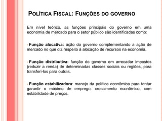 POLÍTICA FISCAL: FUNÇÕES DO GOVERNO
Em nível teórico, as funções principais do governo em uma
economia de mercado para o setor público são identificadas como:
• Função alocativa: ação do governo complementando a ação de
mercado no que diz respeito à alocação de recursos na economia.
• Função distributiva: função do governo em arrecadar impostos
(reduzir a renda) de determinadas classes sociais ou regiões, para
transferi-los para outras.
• Função estabilizadora: manejo da política econômica para tentar
garantir o máximo de emprego, crescimento econômico, com
estabilidade de preços.
 