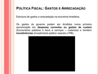 POLÍTICA FISCAL: GASTOS E ARRECADAÇÃO
Estrutura de gastos e arrecadação na economia brasileira.
Os gastos do governo podem ser divididos numa primeira
aproximação em despesas correntes ou gastos de custeio
(funcionários públicos e bens e serviços – materiais) e também
transferências (investimento público visando o PIB).
 