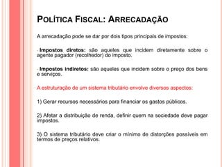 POLÍTICA FISCAL: ARRECADAÇÃO
A arrecadação pode se dar por dois tipos principais de impostos:
• Impostos diretos: são aqueles que incidem diretamente sobre o
agente pagador (recolhedor) do imposto.
• Impostos indiretos: são aqueles que incidem sobre o preço dos bens
e serviços.
A estruturação de um sistema tributário envolve diversos aspectos:
1) Gerar recursos necessários para financiar os gastos públicos.
2) Afetar a distribuição de renda, definir quem na sociedade deve pagar
impostos.
3) O sistema tributário deve criar o mínimo de distorções possíveis em
termos de preços relativos.
 