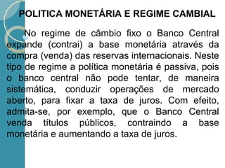 No regime de câmbio fixo o Banco Central
expande (contrai) a base monetária através da
compra (venda) das reservas internacionais. Neste
tipo de regime a política monetária é passiva, pois
o banco central não pode tentar, de maneira
sistemática, conduzir operações de mercado
aberto, para fixar a taxa de juros. Com efeito,
admita-se, por exemplo, que o Banco Central
venda títulos públicos, contraindo a base
monetária e aumentando a taxa de juros.
POLITICA MONETÁRIA E REGIME CAMBIAL
 