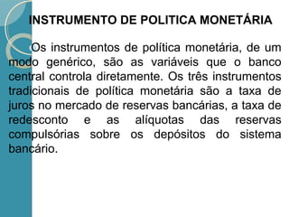 Os instrumentos de política monetária, de um
modo genérico, são as variáveis que o banco
central controla diretamente. Os três instrumentos
tradicionais de política monetária são a taxa de
juros no mercado de reservas bancárias, a taxa de
redesconto e as alíquotas das reservas
compulsórias sobre os depósitos do sistema
bancário.
INSTRUMENTO DE POLITICA MONETÁRIA
 