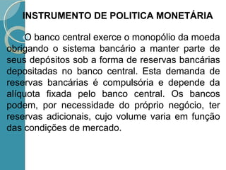 O banco central exerce o monopólio da moeda
obrigando o sistema bancário a manter parte de
seus depósitos sob a forma de reservas bancárias
depositadas no banco central. Esta demanda de
reservas bancárias é compulsória e depende da
alíquota fixada pelo banco central. Os bancos
podem, por necessidade do próprio negócio, ter
reservas adicionais, cujo volume varia em função
das condições de mercado.
INSTRUMENTO DE POLITICA MONETÁRIA
 