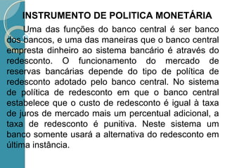 Uma das funções do banco central é ser banco
dos bancos, e uma das maneiras que o banco central
empresta dinheiro ao sistema bancário é através do
redesconto. O funcionamento do mercado de
reservas bancárias depende do tipo de política de
redesconto adotado pelo banco central. No sistema
de política de redesconto em que o banco central
estabelece que o custo de redesconto é igual à taxa
de juros de mercado mais um percentual adicional, a
taxa de redesconto é punitiva. Neste sistema um
banco somente usará a alternativa do redesconto em
última instância.
INSTRUMENTO DE POLITICA MONETÁRIA
 
