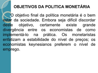 O objetivo final da política monetária é o bem
estar da sociedade. Embora seja difícil discordar
deste objetivo, certamente existe grande
divergência entre os economistas de como
implementá-lo na prática. Os monetaristas
enfatizam a estabilidade do nível de preços; os
economistas keynesianos preferem o nível de
emprego.
OBJETIVOS DA POLITICA MONETÁRIA
 