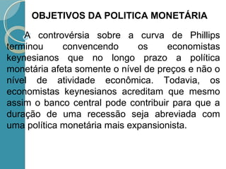 A controvérsia sobre a curva de Phillips
terminou convencendo os economistas
keynesianos que no longo prazo a política
monetária afeta somente o nível de preços e não o
nível de atividade econômica. Todavia, os
economistas keynesianos acreditam que mesmo
assim o banco central pode contribuir para que a
duração de uma recessão seja abreviada com
uma política monetária mais expansionista.
OBJETIVOS DA POLITICA MONETÁRIA
 