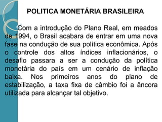 Com a introdução do Plano Real, em meados
de 1994, o Brasil acabara de entrar em uma nova
fase na condução de sua política econômica. Após
o controle dos altos índices inflacionários, o
desafio passara a ser a condução da política
monetária do país em um cenário de inflação
baixa. Nos primeiros anos do plano de
estabilização, a taxa fixa de câmbio foi a âncora
utilizada para alcançar tal objetivo.
POLITICA MONETÁRIA BRASILEIRA
 