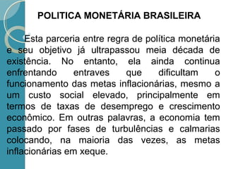 Esta parceria entre regra de política monetária
e seu objetivo já ultrapassou meia década de
existência. No entanto, ela ainda continua
enfrentando entraves que dificultam o
funcionamento das metas inflacionárias, mesmo a
um custo social elevado, principalmente em
termos de taxas de desemprego e crescimento
econômico. Em outras palavras, a economia tem
passado por fases de turbulências e calmarias
colocando, na maioria das vezes, as metas
inflacionárias em xeque.
POLITICA MONETÁRIA BRASILEIRA
 