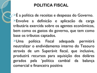 É a política de receitas e despesas do Governo.
Envolve a definicão e aplicacão da carga
tributária exercida sobre os agentes econômicos,
bem como os gastos do governo, que tem como
base os tributos captados.
Uma política Fiscal adequada permitirá
neutralizar o endividamento interno do Tesouro
através de um Superávit fiscal, que inclusive,
produzirá recursos para aquisição dos doláres
gerados pela ‘política cambial da balança
comercial e financeira positiva
POLITICA FISCAL
 