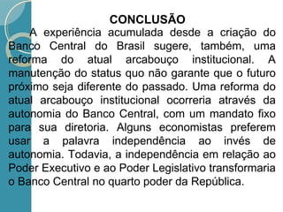 A experiência acumulada desde a criação do
Banco Central do Brasil sugere, também, uma
reforma do atual arcabouço institucional. A
manutenção do status quo não garante que o futuro
próximo seja diferente do passado. Uma reforma do
atual arcabouço institucional ocorreria através da
autonomia do Banco Central, com um mandato fixo
para sua diretoria. Alguns economistas preferem
usar a palavra independência ao invés de
autonomia. Todavia, a independência em relação ao
Poder Executivo e ao Poder Legislativo transformaria
o Banco Central no quarto poder da República.
CONCLUSÃO
 