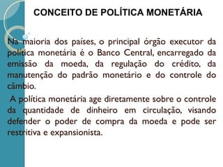 Na maioria dos países, o principal órgão executor da
política monetária é o Banco Central, encarregado da
emissão da moeda, da regulação do crédito, da
manutenção do padrão monetário e do controle do
câmbio.
 A política monetária age diretamente sobre o controle
da quantidade de dinheiro em circulação, visando
defender o poder de compra da moeda e pode ser
restritiva e expansionista.
CONCEITO DE POLÍTICA MONETÁRIA
 