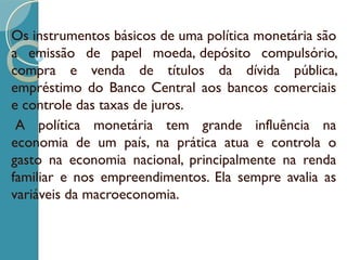 Os instrumentos básicos de uma política monetária são
a emissão de papel moeda, depósito compulsório,
compra e venda de títulos da dívida pública,
empréstimo do Banco Central aos bancos comerciais
e controle das taxas de juros.
 A política monetária tem grande influência na
economia de um país, na prática atua e controla o
gasto na economia nacional, principalmente na renda
familiar e nos empreendimentos. Ela sempre avalia as
variáveis da macroeconomia.
 