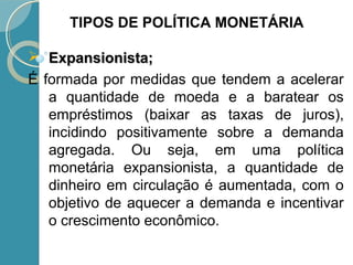  Expansionista;Expansionista;
É formada por medidas que tendem a acelerar
a quantidade de moeda e a baratear os
empréstimos (baixar as taxas de juros),
incidindo positivamente sobre a demanda
agregada. Ou seja, em uma política
monetária expansionista, a quantidade de
dinheiro em circulação é aumentada, com o
objetivo de aquecer a demanda e incentivar
o crescimento econômico.
TIPOS DE POLÍTICA MONETÁRIA
 