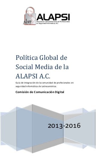 -
Polı́tica	Global	de	
Social	Media	de	la	
ALAPSI	A.C.
Guía de integración de la comunidad de profesionales en
seguridad informática de Latinoamérica.
Comisión de Comunicación Digital
 