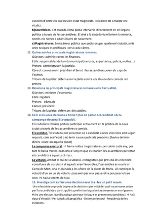 escollits d’entre els que havien estat magistrats, i el càrrec de senador era
vitalici.
b)Assemblees. Tot ciutadà romà podia intervenir directament en els òrgans
polítics a través de les assemblees. El dret a la ciutadania el tenien la minoria,
només els homes i adults lliures de naixement.
c)Magistratures. Eren càrrecs públics que podia ocupar qualsevol ciutadà, amb
unes tasques específiques per a cada càrrec.
12. Quines són les principals magistratures romanes.
Qüestors: administraven les finances.
Edils: responsables de la vida municipal(mercats, espectacles, policia, multes...).
Pretors: administraven la justícia.
Cònsol: convocaven i presidien el Senat i les assemblees, eren els caps de
l’exèrcit.
Tribuns de la plebs: defensaven la plebs contra els abusos dels consols i el
pretors.
13. Relaciona les principals magistratures romanes amb l’actualitat.
Qüestors: ministre d’economia
Edils: regidors
Pretors: advocats
Cònsol: president
Tribuns de la plebs: defensors dels pobles.
14. Com eren unes eleccions a Roma? (has de parlar del candidat i de la
campanya electoral i la votació).
Els ciutadans romans podien participar activament en la política de la seva
ciutat a través de les assemblees o comicis.
El candidat. Tot ciutadà pot presentar-se a candidat a unes eleccions amb algun
requisit, com ara l’edat o no tenir causes judicials pendents.(havies de tenir
diners i viure en aquella ciutat)
La campanya electoral. Hi havia moltes magistratures per cobrir cada any, per
tant hi havia moltes ocasions a l’any en que es reunien les assemblees per votar
els candidats a aquests càrrecs.
La votació. Arribat el dia de la votació, el magistrat que presidia les eleccions
consultava els auspicis i si aquests eren favorables, l’assemblea es reunia al
Camp de Mart, una esplanada a les afores de la ciutat de Roma. Al començar la
votació d’un en un els votants passaven per una passarel·la per posar el seu
nom. Hi havia intents de frau.
15. Investiga com es fan unes eleccions avui dia i fes un petit resum.
Una eleccióésunprocésde presade decisionspermitjàdel qual lespersonesvoten
perllurscandidatso partitspolíticspreferitselsqualselsrepresentaranenel govern.
Hi ha unselectorsi candidats(qui potvotar i elsque es presentenacandidats).Hi ha3
tipusd’elecció: ·Perjurisdicciógeogràfica ·Sistemaelectoral ·Freqüènciade les
eleccions.
 