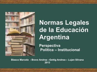 Normas Legales
de la Educación
Argentina
Perspectiva
Política – Institucional
Blasco Marcela - Bravo Andrea –Gettig Andrea-– Lujan Silvana
2013
 
