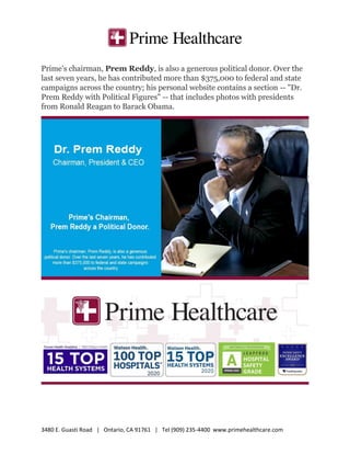 3480 E. Guasti Road | Ontario, CA 91761 | Tel (909) 235-4400 www.primehealthcare.com
Prime's chairman, Prem Reddy, is also a generous political donor. Over the
last seven years, he has contributed more than $375,000 to federal and state
campaigns across the country; his personal website contains a section -- "Dr.
Prem Reddy with Political Figures" -- that includes photos with presidents
from Ronald Reagan to Barack Obama.
 