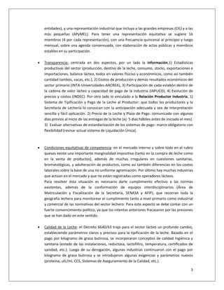 3
entidades), y una representación industrial que incluya a las grandes empresas (CIL) y a las
más pequeñas (APyMEL). Para tener una representación equitativa se sugiere 16
miembros (4 por cada representación), con una frecuencia quincenal al principio y luego
mensual, sobre una agenda consensuada, con elaboración de actas públicas y miembros
estables en su participación.
 Transparencia: centrada en dos aspectos, por un lado la información,1) Estadísticas
productivas del sector (producción, destino de la leche, consumo, stocks, exportaciones e
importaciones, balance lácteo, todos en valores físiciso y econónmicos, como así también
cantidad tambos, vacas, etc.), 2) Costos de producción y demás resultados económicos del
sector primario (INTA-Universidades-AACREA), 3) Participación de cada eslabón dentro de
la cadena de valor lácteo y capacidad de pago de la industria (IAPUCO), 4) Evolución de
precios y costos (INDEC). Por otro lado lo vinculado a la Relación Productor Industria, 1)
Sistema de Tipificación y Pago de la Leche al Productor: que todos los productores y la
Secretaría de Lechería lo conozcan con la anticipación adecuada y sea de interpretación
sencilla y fácil aplicación. 2) Precio de la Leche y Plazo de Pago: comunicado con algunos
días previos al inicio de las entregas de la leche (ej: 5 días hábiles antes de iniciado el mes).
3) Evaluar alternativas de estandarización de los sistemas de pago: marco obligatorio con
flexibilidad (revisar actual sistema de Liquidación Única).
 Condiciones equitativas de competencia: en el mercado interno y sobre todo en el rubro
quesos existe una importante marginalidad impositiva (tanto en la compra de leche como
en la venta de productos), además de muchas irregulares en cuestiones sanitarias,
bromatológicas, y adulteración de productos, como así también diferencias en los costos
laborales sobre la base de una no uniforme agremiación. Por último hay muchas industrias
que actúan en el mercado y que no están registradas como operadores lácteos.
Para resolver ésta situación es necesario darle cumplimiento efectivo a las normas
existentes, además de la conformación de equipos interdisciplinarios (Área de
Matriculación y Fiscalización de la Secretaría, SENASA y AFIP), que recorran toda la
geografía lechera para monitorear el cumplimiento tanto a nivel primario como industrial
y comercial de las normativas del sector lechero. Para este aspecto se debe contar con un
fuerte convencimiento político, ya que los intentos anteriores fracasaron por las presiones
que se han dado en este sentido.
 Calidad de la Leche: el Decreto 6640/63 trajo para el sector lácteo un profundo cambio,
estableciendo parámetros claros y precisos para la tipificación de la leche. Basado en el
pago por kilogramo de grasa butirosa, se incorporaron conceptos de calidad higiénica y
sanitaria (estado de las instalaciones, reductasa, lactofiltro, temperatura, certificados de
sanidad, etc.). Luego de su derogación, algunas industrias continuaron con el pago por
kilogramo de grasa butirosa y se introdujeron algunas exigencias y parámetros nuevos
(proteína, ufc/ml, CCS, Sistemas de Aseguramiento de la Calidad, etc.).
 