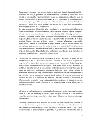 4
Todas estas exigencias y parámetros tuvieron aplicación durante la década del 90 y
principios del 2000, y generaron un importante salto cualitativo y cuantitativo en la
calidad de leche que las industrias recibían. Luego con las caídas de producción y de los
precios internacionales, la aparición de nuevos actores industriales, la proliferación de la
industria marginal y la falta de exigencias oficiales, se fueron dejando de lado los
parámetros y se inició un nuevo período caracterizado por el pago de la leche por litro,
denominado el período de la “leche blanca”.
Sin lugar a dudas que si Argentina quiere instalarse en el plano internacional como un
exportador de lácteos estructural y estable, deberá retomar en forma urgente el pago por
calidad y con una fuerte exigencia en los contenidos de sólidos útiles (grasa butirosa y
proteína). Las nuevas normas de los principales importadores de leche prevén mayores
exigencias, tales como demostrar la ausencia de contaminantes provenientes de metales
pesados (plomo, mercurio, arsénico, cromo y nitritos), aflatoxinas, esporulados,
agroquímicos, además de que la leche no tenga más de 24 horas entre el ordeño y el
pasteurizado, garantizando controles antiterrorismo en el traslado de la leche (camiones
con cierres inviolables), entre muchas otras cosas más que actuarán como una verdadera
exigencia de inocuidad del producto como así también como barrera para arancelaria en
un mundo tan globalizado y competitivo como el actual.
 Transferencia de conocimientos y tecnologías al sector primario: se debe dar una
transformación de la “tradicional empresa familiar” a una nueva “organización
empresarial” en los tambos. Los estatutos societarios, protocolos de trabajo, el pago por
productividad, condiciones dignas de trabajo y vida para la mano de obra, el análisis de
gestión, el bienestar animal, la sostenibilidad ambiental, como así también la mejora de
todos los indicadores productivos (producción individual, carga animal, índices de
mortandad, reproducción, etc.), serán necesarios para tener una lechería competitiva en la
faz primaria, y con el objetivo de blindarla lo más posible a la empresa tambera de los
vaivenes del clima y la volatilidad del mercado. En estos aspectos la divulgación de
información, los seminarios y congresos de capacitación, los grupos de asesoramiento, etc.
serán fundamentales y donde las industrias, las universidades y el INTA deben jugar un
papel fundamental.
Infraestructura y financiamiento: respecto a la infraestructura básica, es necesario trabajar
sobre: 1) la red vial primaria y secundaria, 2) los desagües pluviales, 3) la electrificación
rural, 4) La provisión de gas natural a las industrias, y 5) El transporte de contenedores por
vía ferroviaria.
En lo que concierne al financiamiento, un proceso de desarrollo sectorial requiere de
importantes inversiones y para ello es necesario: 1) Continuar con las herramientas
tradicionales de financiamiento a través de créditos acordes en plazos, tasas, costos,
requerimientos de documentación y garantías, y 2) Novedosas herramientas con los
 