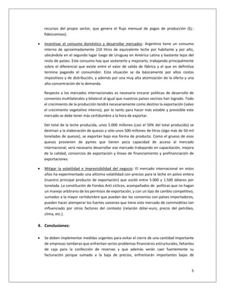 5
recursos del propio sector, que genera el flujo mensual de pagos de producción (Ej.:
fideicomisos).
 Incentivar el consumo doméstico y desarrollar mercados: Argentina tiene un consumo
interno de aproximadamente 210 litros de equivalente leche por habitante y por año,
ubicándola en el segundo lugar luego de Uruguay en América Latina y bastante lejos del
resto de países. Este consumo hay que sostenerlo y mejorarlo, trabajando principalmente
sobre el diferencial que existe entre el valor de salida de fábrica y el que en definitiva
termina pagando el consumidor. Esta situación se da básicamente por altos costos
impositivos y de distribución, y además por una muy alta atomización de la oferta y una
alta concentración de la demanda.
Respecto a los mercados internacionales es necesario encarar políticas de desarrollo de
convenios multilaterales y bilateral al igual que nuestros países vecinos han logrado. Todo
el crecimiento de la producción tendrá necesariamente como destino la exportación (salvo
el crecimiento vegetativo interno), por lo tanto para hacer más estable y previsible este
mercado se debe tener más certidumbre a la hora de exportar.
Del total de la leche producida, unos 5.000 millones (casi el 50% del total producido) se
destinan a la elaboración de quesos y sólo unos 500 millones de litros (algo más de 50 mil
toneladas de quesos), se exportan bajo esa forma de producto. Como el grueso de esos
quesos provienen de pymes que tienen poca capacidad de acceso al mercado
internacional, será necesario desarrollar ese mercado trabajando en capacitación, mejora
de la calidad, consorcios de exportación y líneas de financiamiento y prefinanciación de
exportaciones.
 Mitigar la volatilidad e imprevisibilidad del negocio: El mercado internacional en estos
años ha experimentado una altísima volatilidad con precios para la leche en polvo entera
(nuestro principal producto de exportación) que osciló entre 5.000 y 1.500 dólares por
tonelada. La constitución de Fondos Anti cíclicos, acompañados de políticas que no hagan
un manejo arbitrario de los permisos de exportación, y con un tipo de cambio competitivo,
sumados a la mayor certidumbre que puedan dar los convenios con países importadores,
pueden hacer atemperar los fuertes vaivenes que tiene este mercado de commodities tan
influenciado por otros factores del contexto (relación dólar-euro, precio del petróleo,
clima, etc.).
4. Conclusiones:
 Se deben implementar medidas urgentes para evitar el cierre de una cantidad importante
de empresas tamberas que enfrentan serios problemas financieros estructurales, faltantes
de caja para la confección de reservas y que además verán caer fuertemente su
facturación porque sumado a la baja de precios, enfrentarán importantes bajas de
 