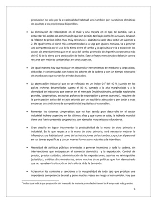 6
producción no solo por la estacionalidad habitual sino también por cuestiones climáticas
de acuerdo a los pronósticos disponibles.
 La eliminación de retenciones en el maíz y una mejora en el tipo de cambio, van a
encarecer los costos de alimentación que con precios tan bajos como los actuales, llevarán
la relación de precio leche-maíz muy cercana a 1, cuando su valor ideal debe ser superior a
2. De igual forma al darle más competitividad a la soja por iguales motivos, va a generar
una competencia por el uso de la tierra entre el tambo y la agricultura y va a encarecer los
costos de arrendamiento que en el caso del tambo promedio de Argentina representa más
del 40 % de la tierra para producción de leche. Estos efectos mencionados deberán contra
restarse con mejoras competitivas en otros aspectos.
 De igual manera hay que trabajar en desarrollar herramientas de mediano y largo plazo,
debatidas y consensuadas con todos los actores de la cadena y con un tiempo necesario
de prueba para que surtan los efectos buscados.
 La atomización industrial que se ve reflejada en un índice C41
del 40 % cuando en los
países lecheros desarrollados supera el 80 %, sumado a la alta marginalidad y a la
diversidad de industrias que operan en el mercado (multinacionales, privadas nacionales
grandes, cooperativas, exclusivas polveras de exportación y pymes queseras), requiere de
la participación activa del estado velando por un equilibrio adecuado y por dotar a esas
empresas de condiciones de competitividad equitativas y razonables.
 Fomentar los sistemas cooperativos que no han tenido gran desarrollo en el sector
industrial lechero argentino en los últimos años y que como se sabe, la lechería mundial
tiene una fuerte presencia cooperativa, con ejemplos muy exitosos y duraderos.
 Gran desafío en lograr incrementar la productividad de la mano de obra primaria e
industrial. En lo que respecta a la mano de obra primaria, será necesario mejorar la
infraestructura habitacional como de las instalaciones de los tambos, capacitar al personal
en sus tareas específicas y buscar nuevas formas contractuales y de incentivos.
 Necesidad de políticas públicas orientadas a generar incentivos a toda la cadena, sin
intervenciones que entorpezcan el comercio doméstico y la exportación. Control de
precios, precios cuidados, administración de las exportaciones, aportes no reintegrables
(subsidios), créditos discriminatorios, entre muchas otras políticas que han demostrado
que no resuelven la situación ni de la oferta ni de la demanda.
 Acrecentar los controles y sanciones a la marginalidad de todo tipo que produce una
importante competencia desleal y pone muchas veces en riesgo al consumidor. Hay que
1
Indice que indica que proporción del mercado de materia prima leche tienen las 4 empresas más grandes.
 