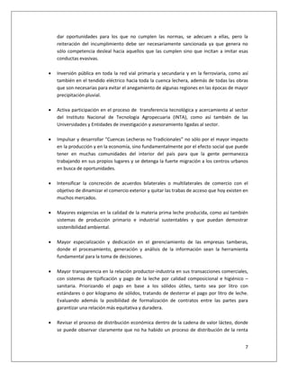 7
dar oportunidades para los que no cumplen las normas, se adecuen a ellas, pero la
reiteración del incumplimiento debe ser necesariamente sancionada ya que genera no
sólo competencia desleal hacia aquellos que las cumplen sino que incitan a imitar esas
conductas evasivas.
 Inversión pública en toda la red vial primaria y secundaria y en la ferroviaria, como así
también en el tendido eléctrico hacia toda la cuenca lechera, además de todas las obras
que son necesarias para evitar el anegamiento de algunas regiones en las épocas de mayor
precipitación pluvial.
 Activa participación en el proceso de transferencia tecnológica y acercamiento al sector
del Instituto Nacional de Tecnología Agropecuaria (INTA), como así también de las
Universidades y Entidades de investigación y asesoramiento ligadas al sector.
 Impulsar y desarrollar “Cuencas Lecheras no Tradicionales” no sólo por el mayor impacto
en la producción y en la economía, sino fundamentalmente por el efecto social que puede
tener en muchas comunidades del interior del país para que la gente permanezca
trabajando en sus propios lugares y se detenga la fuerte migración a los centros urbanos
en busca de oportunidades.
 Intensificar la concreción de acuerdos bilaterales o multilaterales de comercio con el
objetivo de dinamizar el comercio exterior y quitar las trabas de acceso que hoy existen en
muchos mercados.
 Mayores exigencias en la calidad de la materia prima leche producida, como así también
sistemas de producción primario e industrial sustentables y que puedan demostrar
sostenibilidad ambiental.
 Mayor especialización y dedicación en el gerenciamiento de las empresas tamberas,
donde el procesamiento, generación y análisis de la información sean la herramienta
fundamental para la toma de decisiones.
 Mayor transparencia en la relación productor-industria en sus transacciones comerciales,
con sistemas de tipificación y pago de la leche por calidad composicional e higiénico –
sanitaria. Priorizando el pago en base a los sólidos útiles, tanto sea por litro con
estándares o por kilogramo de sólidos, tratando de desterrar el pago por litro de leche.
Evaluando además la posibilidad de formalización de contratos entre las partes para
garantizar una relación más equitativa y duradera.
 Revisar el proceso de distribución económica dentro de la cadena de valor lácteo, donde
se puede observar claramente que no ha habido un proceso de distribución de la renta
 