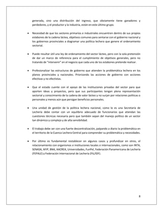 8
generada, sino una distribución del ingreso, que obviamente tiene ganadores y
perdedores, y el productor y la industria, están en este último grupo.
 Necesidad de que los sectores primarios e industriales encuentren dentro de sus propios
eslabones de la cadena láctea, objetivos comunes para sentarse con el gobierno nacional y
los gobiernos provinciales a diagramar una política lechera que genere el ordenamiento
sectorial.
 Puede resultar útil una ley de ordenamiento del sector lácteo, pero con la sola pretensión
de dar un marco de referencia para el cumplimiento de objetivos generales, pero no
tratando de “intervenir” en el negocio que cada uno de los eslabones pretende realizar.
 Profesionalizar las estructuras de gobierno que atienden la problemática lechera en los
planos provinciales y nacionales. Priorizando las acciones de gobierno con acciones
efectivas y no efectistas.
 Que el estado cuente con el apoyo de las instituciones privadas del sector para que
aporten ideas y proyectos, pero que sus participantes tengan plena representación
sectorial y conocimiento de la cadena de valor lácteo y no surjan por relaciones políticas o
personales y menos aún que persigan beneficios personales.
 Una unidad de gestión de la política lechera nacional, como lo es una Secretaría de
Lechería debe contar con un equilibrio adecuado de funcionarios que atiendan las
cuestiones técnicas necesaria pero que también sepan del manejo político de un sector
tan dinámico y complejo y de alta sensibilidad.
 El trabajo debe ser con una fuerte descentralización, palpando a diario la problemática en
el territorio de la Cuenca Lechera Central para comprender su problemática y necesidades.
 Por último es fundamental restablecer en algunos casos y profundizar en otros, el
relacionamiento con organismos e instituciones locales e internacionales, como son INTA,
SENASA, AFIP, BNA, AACREA, Universidades, FunPel, Federación Panamericana de Lechería
(FEPALE) y Federación Internacional de Lechería (FIL/IDF).
 
