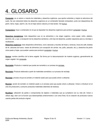 4. GLOSARIO
Composta: es un abono o mezcla de materiales y desechos orgánicos, que aporta nutrientes y mejora la estructura del
suelo. Se van colocando todos los desechos orgánicos en un contenedor llamado compostero, junto con desperdicios de
jardín, tierra, hojas, aserrín, etc. Es el mejor abono natural y el más barato. Ver humus.


Compostero: hoyo o contenedor en el que se depositan los desechos orgánicos para producir composta o humus.


Desechos inorgánicos: todo desperdicio que no es alimenticio o de origen orgánico, como papel, vidrio, plástico,
aluminio, etc. y que, a excepción de los desechos sanitarios u otro tipo de desechos, pueden separarse para su reciclaje o
reutilización.
Desechos orgánicos: todo desperdicio alimenticio, como cáscaras y recortes de frutas y verduras, broza de café, bolsitas
de té, cáscaras de huevo, restos de alimentos (con excepción de carnes: res, pollo, pescado, etc.) y desechos de jardín
como pasto y hojas, que pueden usarse para producir composta o humus.


Humus: nombre científico de la tierra vegetal. Se forma por la descomposición de materia orgánica, generalmente de
origen vegetal. Ver composta.


Reciclable: Producto o material que puede ser sometido a un proceso de reciclaje.


Reciclado: Producto elaborado a partir de materiales sometidos a un proceso de reciclaje.


Reciclaje: proceso al que se somete un material usado para que pueda volver a utilizarse.


Reciclar: acción de someter un material usado a un proceso para que pueda volver a utilizarse. Volver a introducir en el
ciclo de producción y consumo productos materiales obtenidos de residuos.


Reutilizar: utilización de partes o componentes de objetos o materiales que ya cumplieron con su vida útil. Volver a
utilizar algo, bien con la función que desempeñaba anteriormente o con otros fines. Es la creación de productos nuevos
usando partes del producto original.




Política de Manejo Ambiental y Social                   Página 10 de 10                            Versión 1.1 / Junio
2009
 
