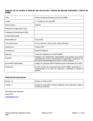 Registro de la versión e historial del documento: Política de Manejo Ambiental y Social de
ORMA

Título                                  Política de Manejo Ambiental y Social de ORMA

Versión                                 1.1 emitida en Junio del 2009

Idioma original                         Español

Publicado en Inglés bajo el título

Publicado en francés bajo el título

Unidad Responsable

Desarrollado por                        Grupo ECO

Tema (taxonomía)                        Uso de recursos, cultura social, cultura ambiental.

Aprobado en                             Febrero 2007

Aprobado por                            Dirección Regional

Rige para                               Todos los empleados de la UICN ORMA
                                        Establece los lineamientos institucionales para generar una cultura
Propósito
                                        organizacional social y ambientalmente responsable, congruente con
                                        los valores fundamentales de la UICN, su Visión y Misión.
Documentos relacionados                 Código de Conducta y Ética Profesional para la Secretaría de la UICN

Distribución                            Enviado a todos los funcionarios de la UICN ORMA, disponible en J:,
                                        proporcionado en el disco de inducción y disponible al público a
                                        petición.



Historial del documento

Versión 1.0                             Emitida en Febrero 2007.

Versión 1.1                             Emitida en Junio 2009. Cambios reflejando nuevos logotipos y algunos
                                        cambios al contenido.


Para información adicional:
Grupo ECO
grupoeco@iucn.org




Política de Manejo Ambiental y Social             Página 2 de 10                              Versión 1.1 / Junio
2009
 