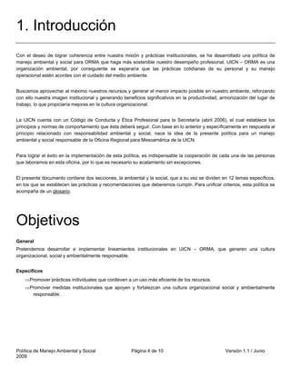 1. Introducción
Con el deseo de lograr coherencia entre nuestra misión y prácticas institucionales, se ha desarrollado una política de
manejo ambiental y social para ORMA que haga más sostenible nuestro desempeño profesional. UICN – ORMA es una
organización ambiental, por consiguiente se esperaría que las prácticas cotidianas de su personal y su manejo
operacional estén acordes con el cuidado del medio ambiente.


Buscamos aprovechar al máximo nuestros recursos y generar el menor impacto posible en nuestro ambiente, reforzando
con ello nuestra imagen institucional y generando beneficios significativos en la productividad, armonización del lugar de
trabajo, lo que propiciaría mejoras en la cultura organizacional.


La UICN cuenta con un Código de Conducta y Ética Profesional para la Secretaría (abril 2006), el cual establece los
principios y normas de comportamiento que ésta deberá seguir. Con base en lo anterior y específicamente en respuesta al
principio relacionado con responsabilidad ambiental y social, nace la idea de la presente política para un manejo
ambiental y social responsable de la Oficina Regional para Mesoamérica de la UICN.


Para lograr el éxito en la implementación de esta política, es indispensable la cooperación de cada una de las personas
que laboramos en esta oficina, por lo que es necesario su acatamiento sin excepciones.


El presente documento contiene dos secciones, la ambiental y la social, que a su vez se dividen en 12 temas específicos,
en los que se establecen las prácticas y recomendaciones que deberemos cumplir. Para unificar criterios, esta política se
acompaña de un glosario.




Objetivos
General
Pretendemos desarrollar e implementar lineamientos institucionales en UICN – ORMA, que generen una cultura
organizacional, social y ambientalmente responsable.


Específicos
    ⇒ Promover prácticas individuales que conlleven a un uso más eficiente de los recursos.
    ⇒ Promover medidas institucionales que apoyen y fortalezcan una cultura organizacional social y ambientalmente
       responsable.




Política de Manejo Ambiental y Social                 Página 4 de 10                              Versión 1.1 / Junio
2009
 