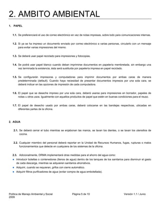 2. AMBITO AMBIENTAL
1. PAPEL


   1.1. Se preferenciará el uso de correo electrónico en vez de notas impresas, sobre todo para comunicaciones internas.


   1.2. Si ya se ha impreso un documento enviado por correo electrónico a varias personas, circularlo con un mensaje
        para evitar varias impresiones del mismo.


   1.3. Se deberá usar papel reciclado para impresiones y fotocopias.


   1.4. Se podrá usar papel blanco cuando deban imprimirse documentos en papelería membretada, sin embargo una
        vez terminada la existencia, ésta será sustituida por papelería impresa en papel reciclado.


   1.5. Se configurarán impresoras y computadoras para imprimir documentos por ambas caras de manera
        predeterminada (default). Cuando haya necesidad de presentar documentos impresos por una sola cara, se
        deberá indicar en las opciones de impresión de cada computadora.


   1.6. El papel que se deseche impreso por una sola cara, deberá usarse para impresiones en borrador, papeles de
        notas u otros usos. Igualmente con aquellos productos de papel que estén en buenas condiciones para el reuso.


   1.7. El papel de desecho usado por ambas caras, deberá colocarse en las bandejas respectivas, ubicadas en
        diferentes partes de la oficina.



2. AGUA


   2.1. Se deberá cerrar el tubo mientras se enjabonan las manos, se lavan los dientes, o se lavan los utensilios de
        cocina.


   2.2. Cualquier miembro del personal deberá reportar en la Unidad de Recursos Humanos, fugas, rupturas o malos
        funcionamientos que detecte en cualquiera de los sistemas de la oficina.


   2.3. Adicionalmente, ORMA implementará otras medidas para el ahorro del agua como:
      Introducir botellas o contenedores (llenos de agua) dentro de los tanques de los sanitarios para disminuir el gasto
      de cada descarga, mientras se adquieren sanitarios ahorrativos.
      Adquirir, cuando se requieran, grifos con cierre automático.
      Adquirir filtros purificadores de agua (evitar compra de agua embotellada).




Política de Manejo Ambiental y Social                 Página 5 de 10                             Versión 1.1 / Junio
2009
 