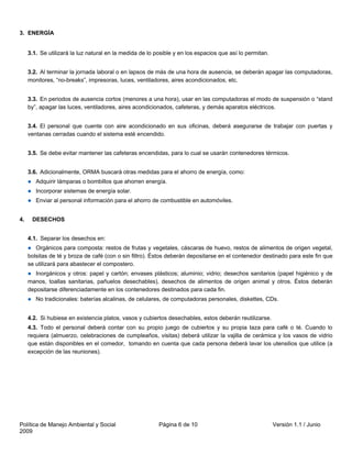 3. ENERGÍA


     3.1. Se utilizará la luz natural en la medida de lo posible y en los espacios que así lo permitan.


     3.2. Al terminar la jornada laboral o en lapsos de más de una hora de ausencia, se deberán apagar las computadoras,
     monitores, “no-breaks”, impresoras, luces, ventiladores, aires acondicionados, etc.


     3.3. En periodos de ausencia cortos (menores a una hora), usar en las computadoras el modo de suspensión o “stand
     by”, apagar las luces, ventiladores, aires acondicionados, cafeteras, y demás aparatos eléctricos.


     3.4. El personal que cuente con aire acondicionado en sus oficinas, deberá asegurarse de trabajar con puertas y
     ventanas cerradas cuando el sistema esté encendido.


     3.5. Se debe evitar mantener las cafeteras encendidas, para lo cual se usarán contenedores térmicos.


     3.6. Adicionalmente, ORMA buscará otras medidas para el ahorro de energía, como:
        Adquirir lámparas o bombillos que ahorren energía.
        Incorporar sistemas de energía solar.
        Enviar al personal información para el ahorro de combustible en automóviles.


4.    DESECHOS


     4.1. Separar los desechos en:
        Orgánicos para composta: restos de frutas y vegetales, cáscaras de huevo, restos de alimentos de origen vegetal,
     bolsitas de té y broza de café (con o sin filtro). Éstos deberán depositarse en el contenedor destinado para este fin que
     se utilizará para abastecer el compostero.
        Inorgánicos y otros: papel y cartón; envases plásticos; aluminio; vidrio; desechos sanitarios (papel higiénico y de
     manos, toallas sanitarias, pañuelos desechables), desechos de alimentos de origen animal y otros. Éstos deberán
     depositarse diferenciadamente en los contenedores destinados para cada fin.
        No tradicionales: baterías alcalinas, de celulares, de computadoras personales, diskettes, CDs.


     4.2. Si hubiese en existencia platos, vasos y cubiertos desechables, estos deberán reutilizarse.
     4.3. Todo el personal deberá contar con su propio juego de cubiertos y su propia taza para café o té. Cuando lo
     requiera (almuerzo, celebraciones de cumpleaños, visitas) deberá utilizar la vajilla de cerámica y los vasos de vidrio
     que están disponibles en el comedor, tomando en cuenta que cada persona deberá lavar los utensilios que utilice (a
     excepción de las reuniones).




Política de Manejo Ambiental y Social                     Página 6 de 10                                  Versión 1.1 / Junio
2009
 